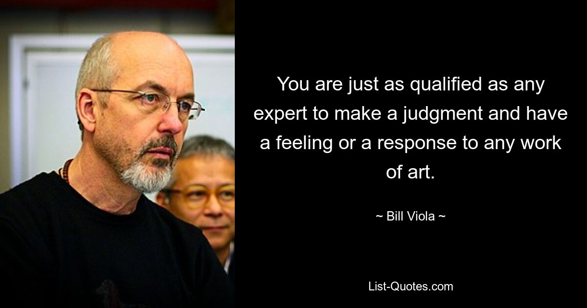 You are just as qualified as any expert to make a judgment and have a feeling or a response to any work of art. — © Bill Viola