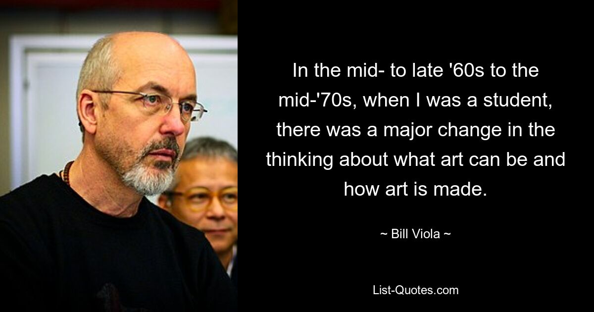 In the mid- to late '60s to the mid-'70s, when I was a student, there was a major change in the thinking about what art can be and how art is made. — © Bill Viola