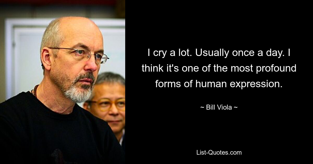 I cry a lot. Usually once a day. I think it's one of the most profound forms of human expression. — © Bill Viola