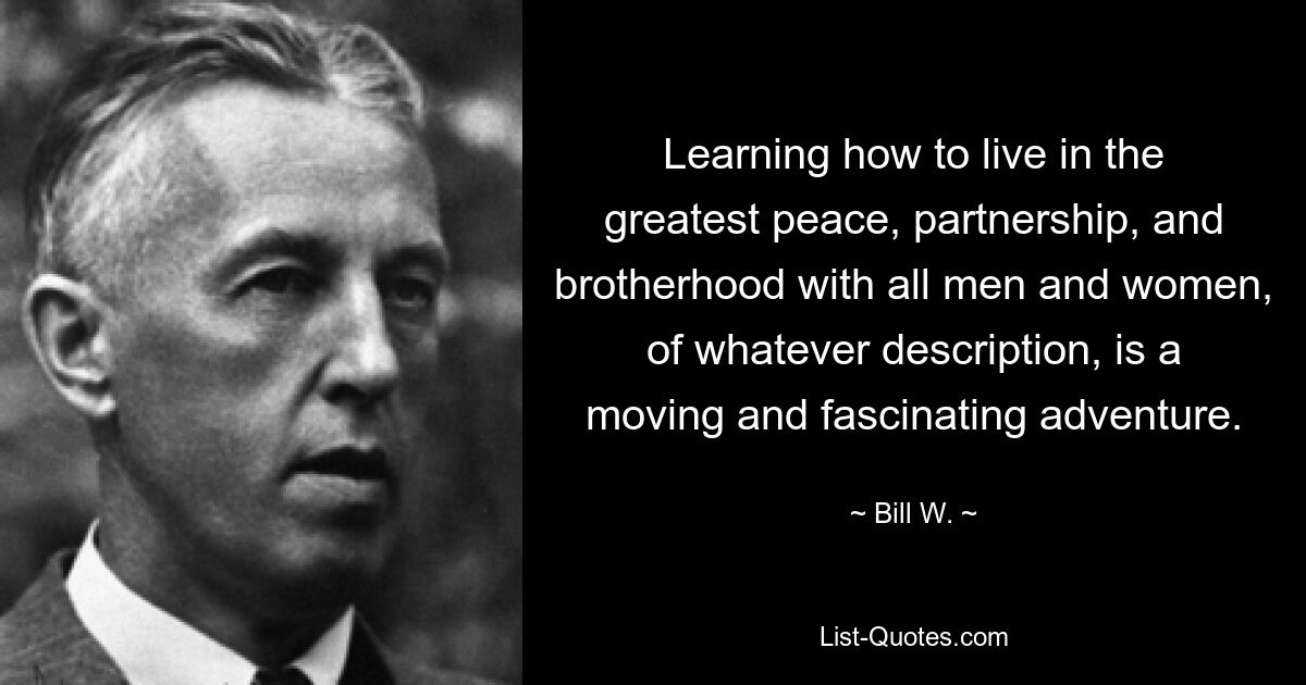 Learning how to live in the greatest peace, partnership, and brotherhood with all men and women, of whatever description, is a moving and fascinating adventure. — © Bill W.