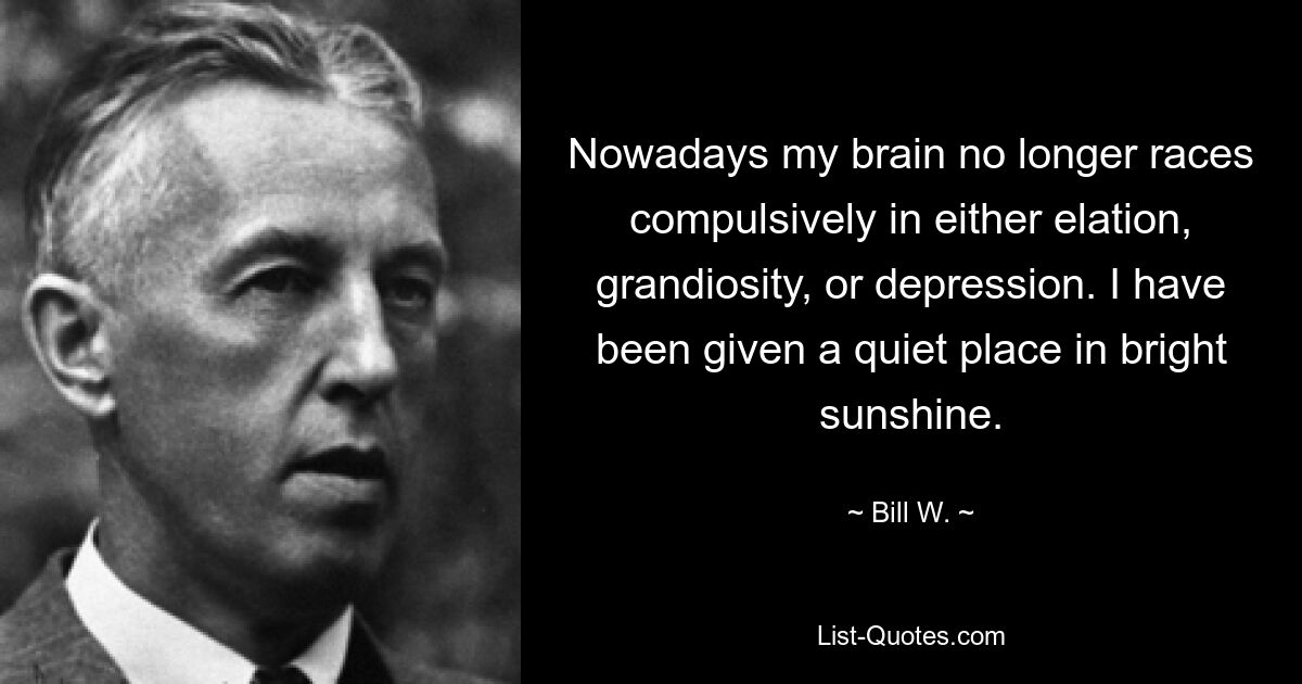 Nowadays my brain no longer races compulsively in either elation, grandiosity, or depression. I have been given a quiet place in bright sunshine. — © Bill W.