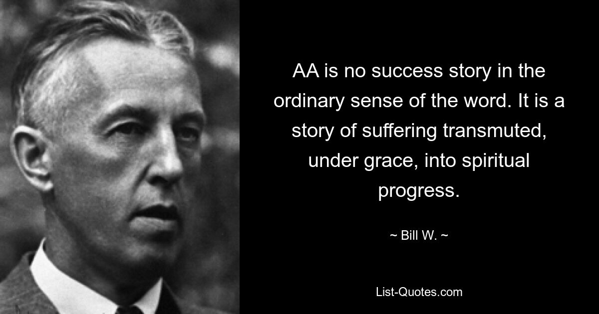 AA is no success story in the ordinary sense of the word. It is a story of suffering transmuted, under grace, into spiritual progress. — © Bill W.