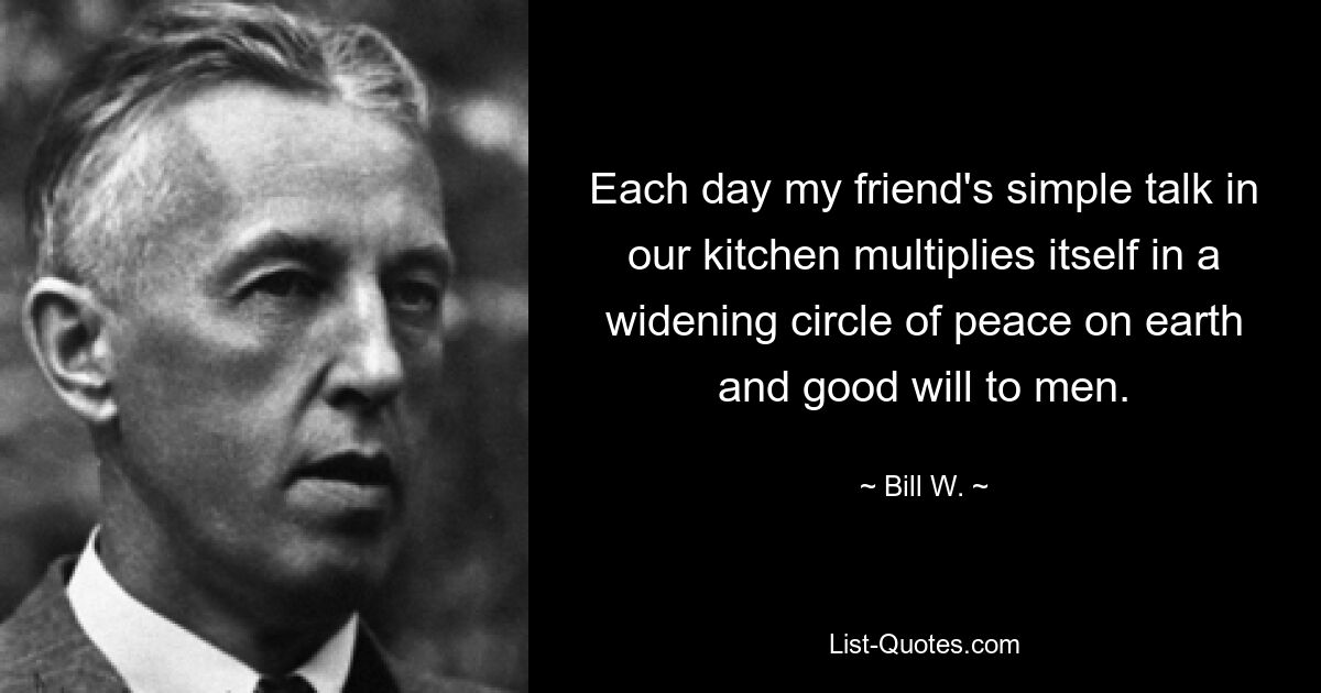 Each day my friend's simple talk in our kitchen multiplies itself in a widening circle of peace on earth and good will to men. — © Bill W.