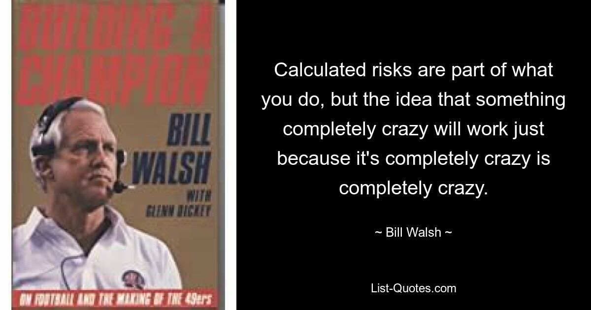 Calculated risks are part of what you do, but the idea that something completely crazy will work just because it's completely crazy is completely crazy. — © Bill Walsh