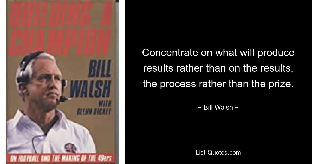 Concentrate on what will produce results rather than on the results, the process rather than the prize. — © Bill Walsh