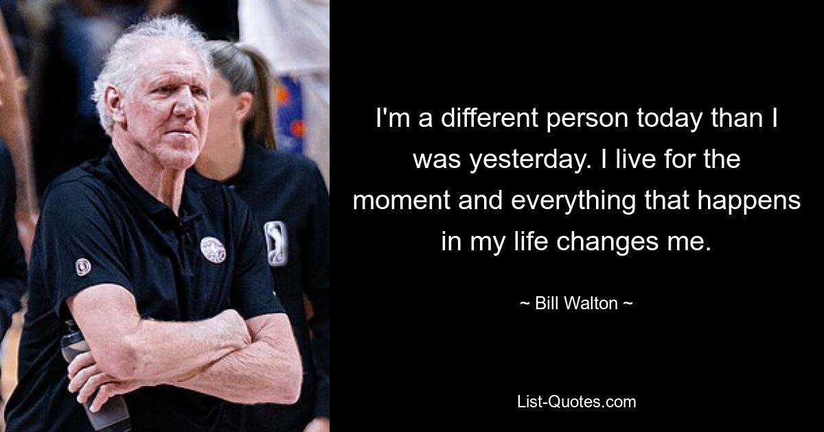 I'm a different person today than I was yesterday. I live for the moment and everything that happens in my life changes me. — © Bill Walton