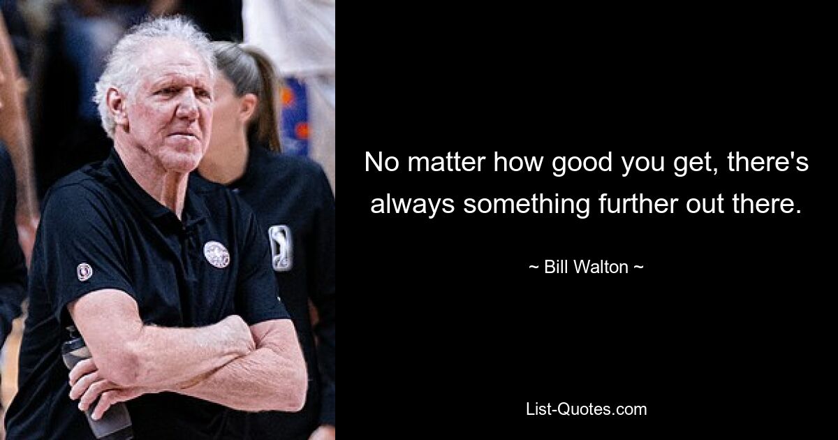 No matter how good you get, there's always something further out there. — © Bill Walton