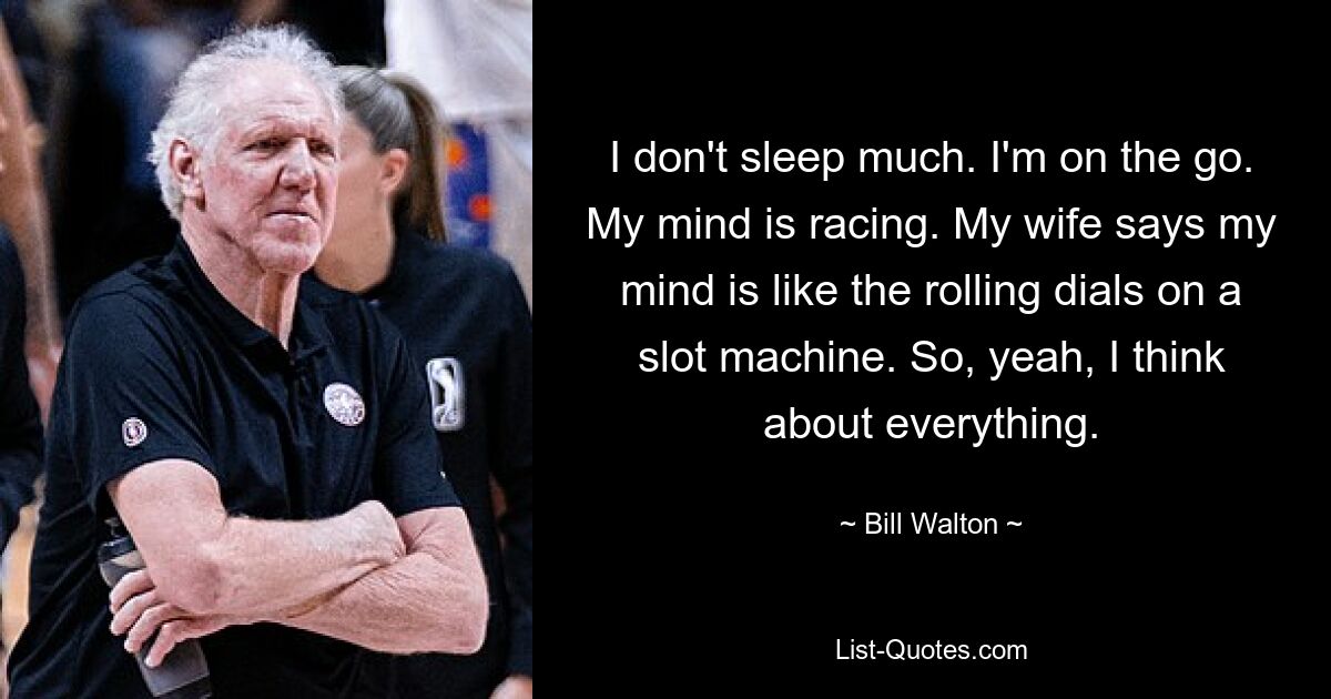 I don't sleep much. I'm on the go. My mind is racing. My wife says my mind is like the rolling dials on a slot machine. So, yeah, I think about everything. — © Bill Walton