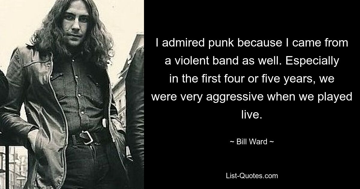 I admired punk because I came from a violent band as well. Especially in the first four or five years, we were very aggressive when we played live. — © Bill Ward