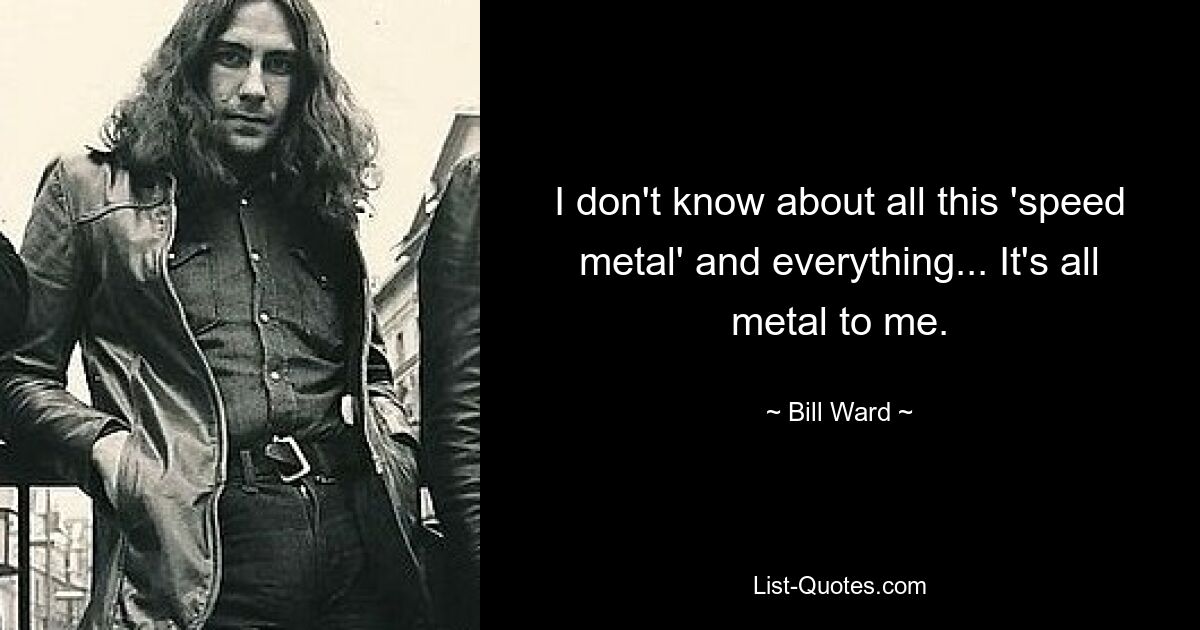 I don't know about all this 'speed metal' and everything... It's all metal to me. — © Bill Ward