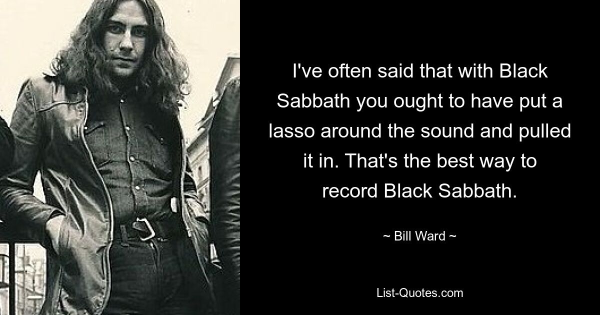 I've often said that with Black Sabbath you ought to have put a lasso around the sound and pulled it in. That's the best way to record Black Sabbath. — © Bill Ward