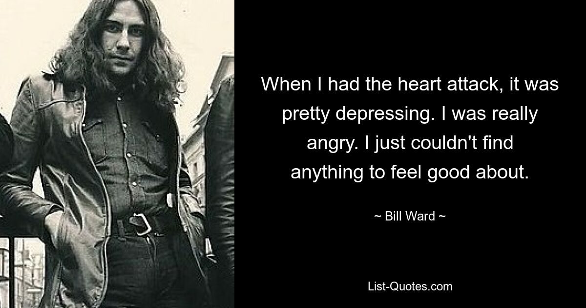 When I had the heart attack, it was pretty depressing. I was really angry. I just couldn't find anything to feel good about. — © Bill Ward