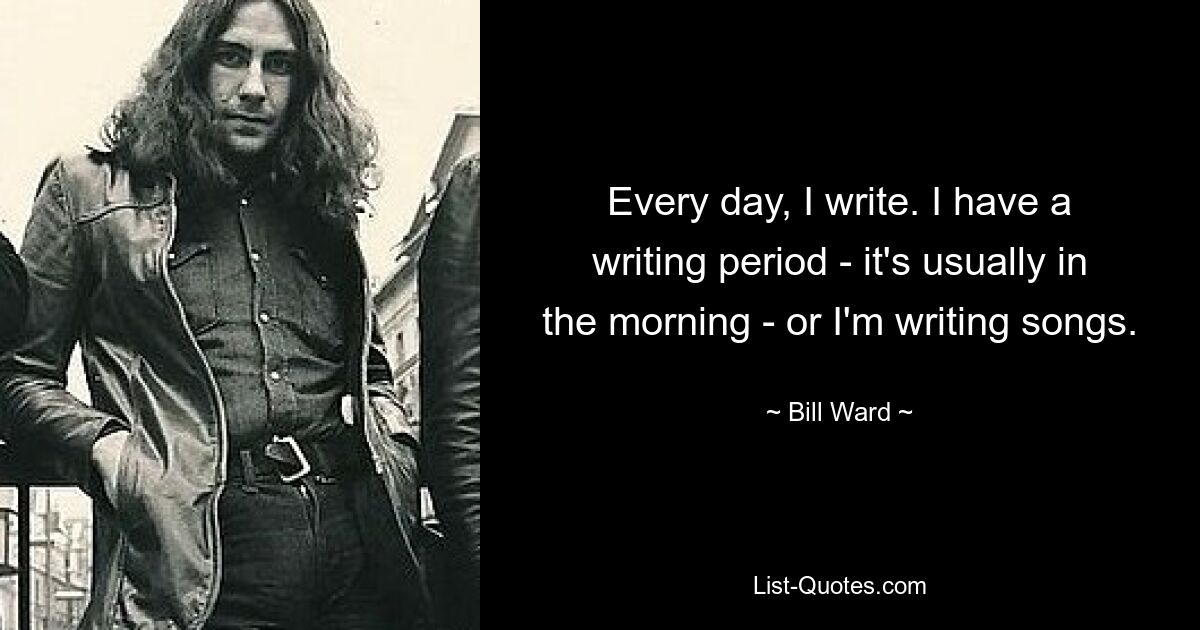 Every day, I write. I have a writing period - it's usually in the morning - or I'm writing songs. — © Bill Ward