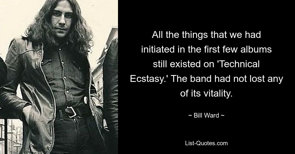 All the things that we had initiated in the first few albums still existed on 'Technical Ecstasy.' The band had not lost any of its vitality. — © Bill Ward