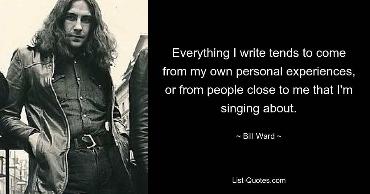 Everything I write tends to come from my own personal experiences, or from people close to me that I'm singing about. — © Bill Ward