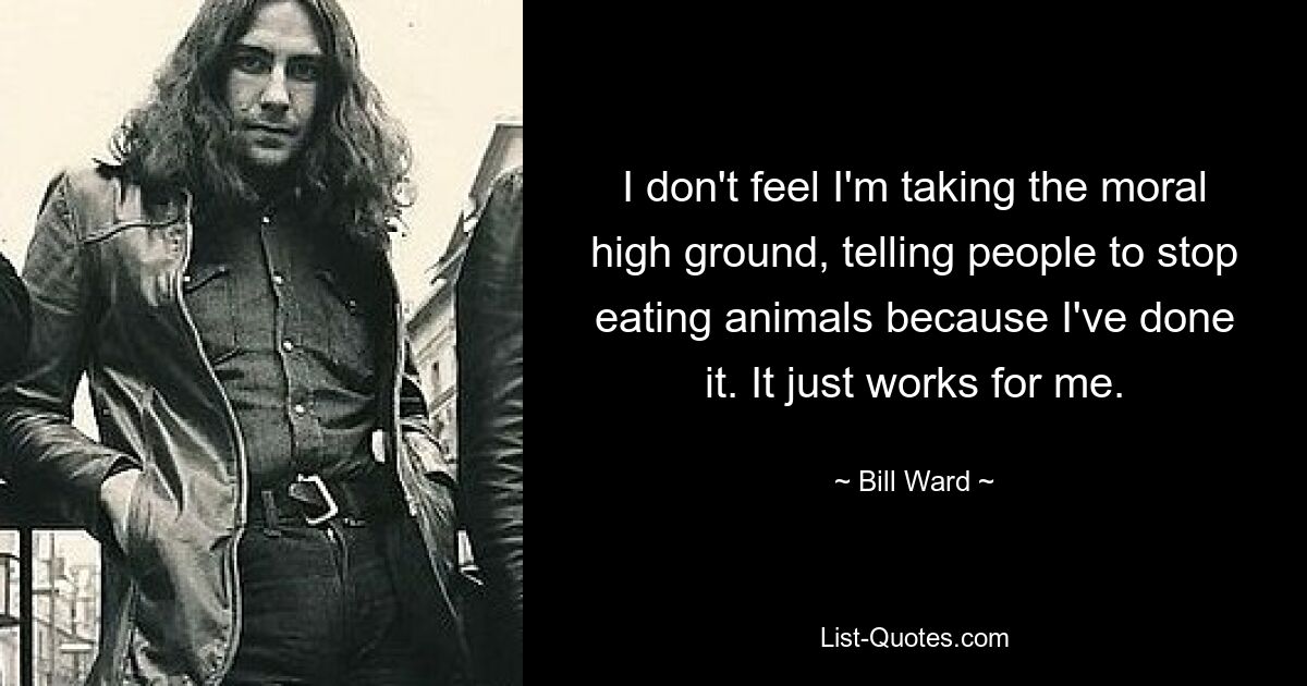 I don't feel I'm taking the moral high ground, telling people to stop eating animals because I've done it. It just works for me. — © Bill Ward