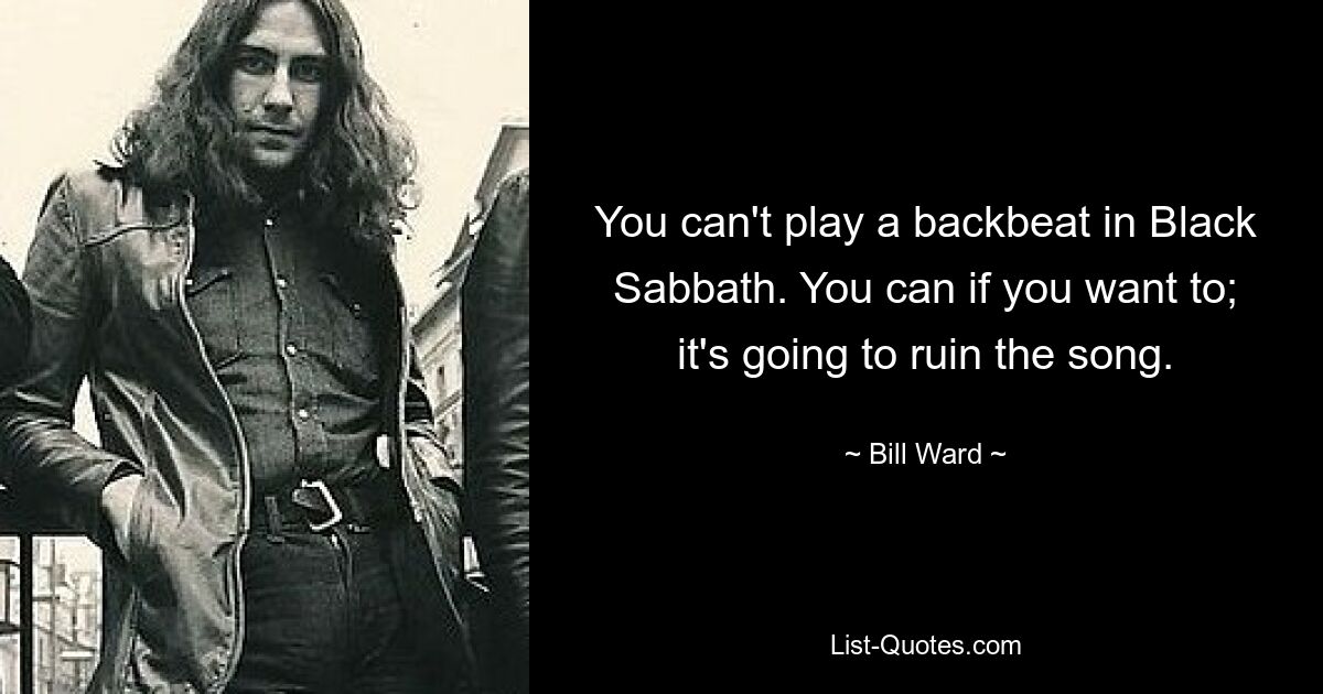 You can't play a backbeat in Black Sabbath. You can if you want to; it's going to ruin the song. — © Bill Ward