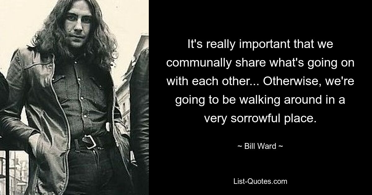 It's really important that we communally share what's going on with each other... Otherwise, we're going to be walking around in a very sorrowful place. — © Bill Ward