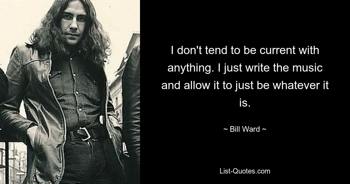 I don't tend to be current with anything. I just write the music and allow it to just be whatever it is. — © Bill Ward