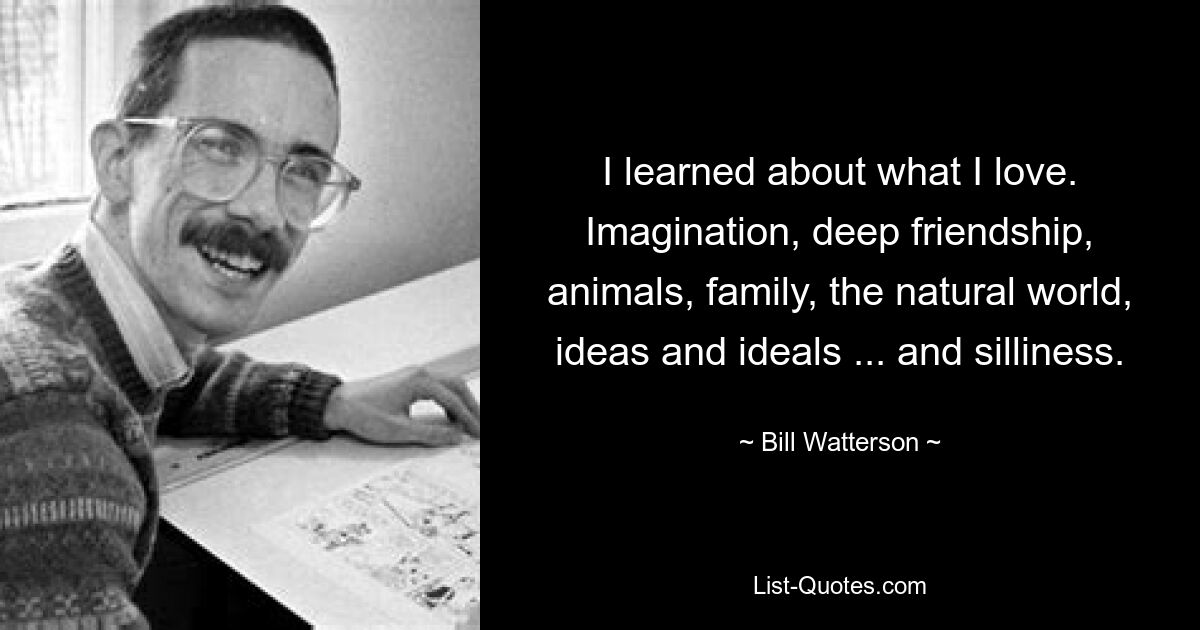 I learned about what I love. Imagination, deep friendship, animals, family, the natural world, ideas and ideals ... and silliness. — © Bill Watterson