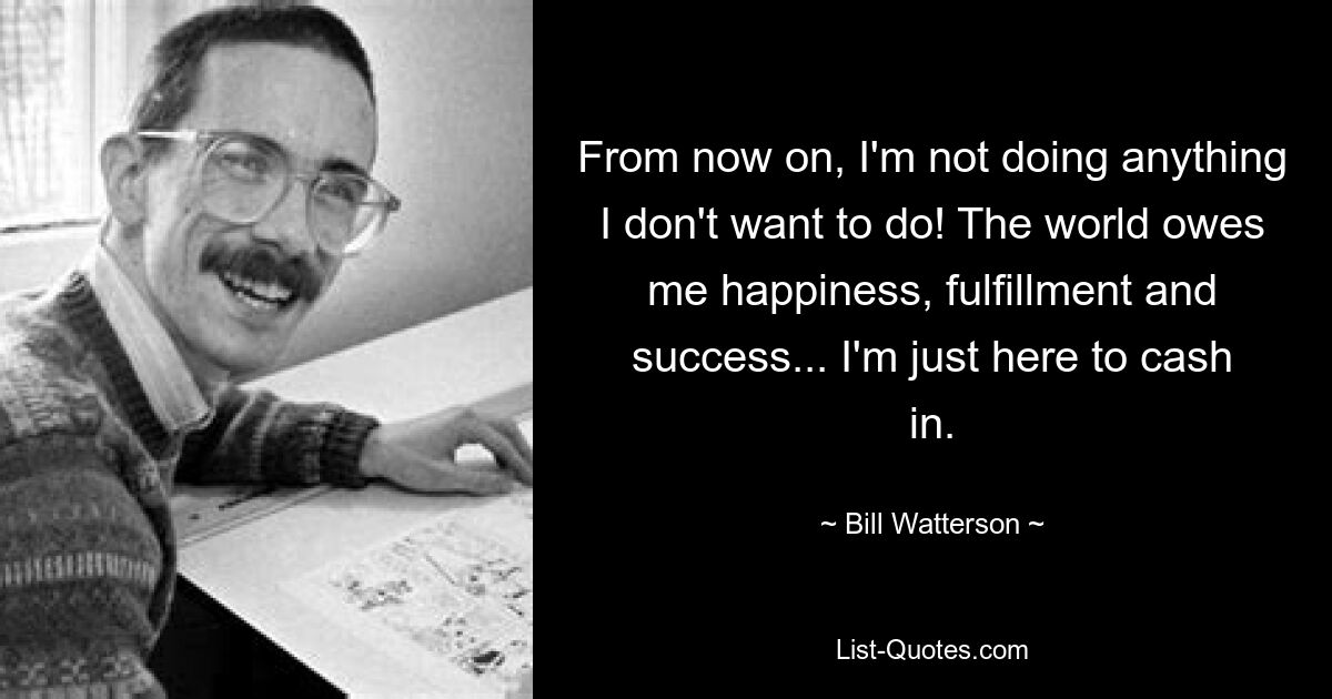 From now on, I'm not doing anything I don't want to do! The world owes me happiness, fulfillment and success... I'm just here to cash in. — © Bill Watterson