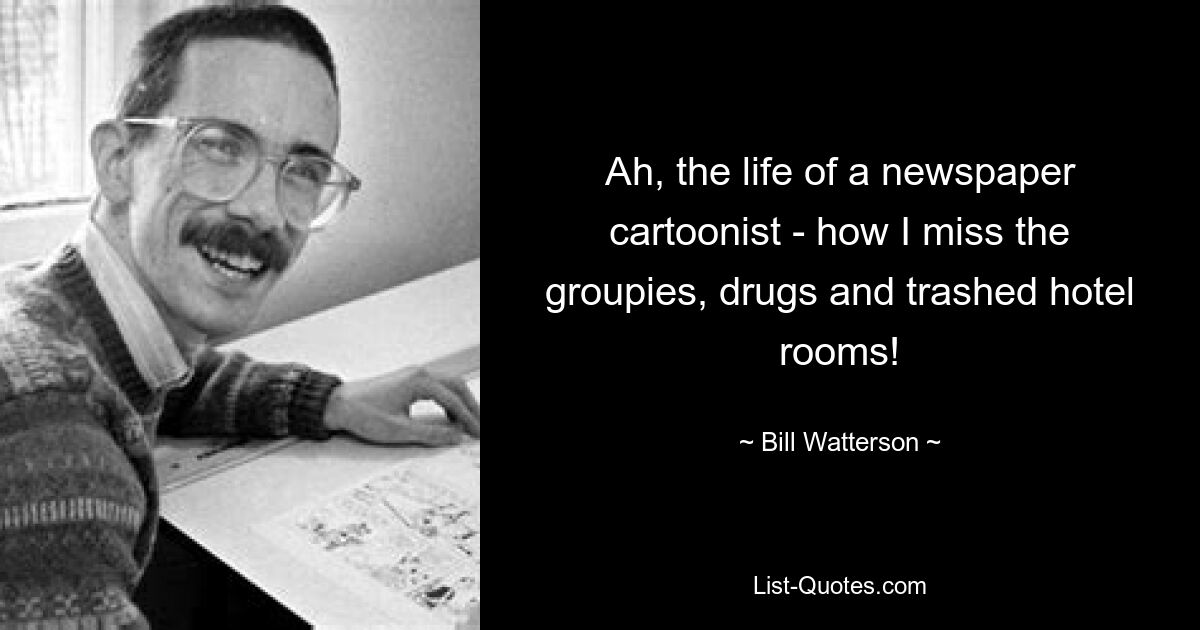 Ah, the life of a newspaper cartoonist - how I miss the groupies, drugs and trashed hotel rooms! — © Bill Watterson