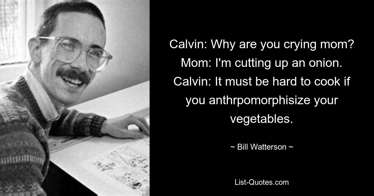 Calvin: Why are you crying mom? Mom: I'm cutting up an onion. Calvin: It must be hard to cook if you anthrpomorphisize your vegetables. — © Bill Watterson