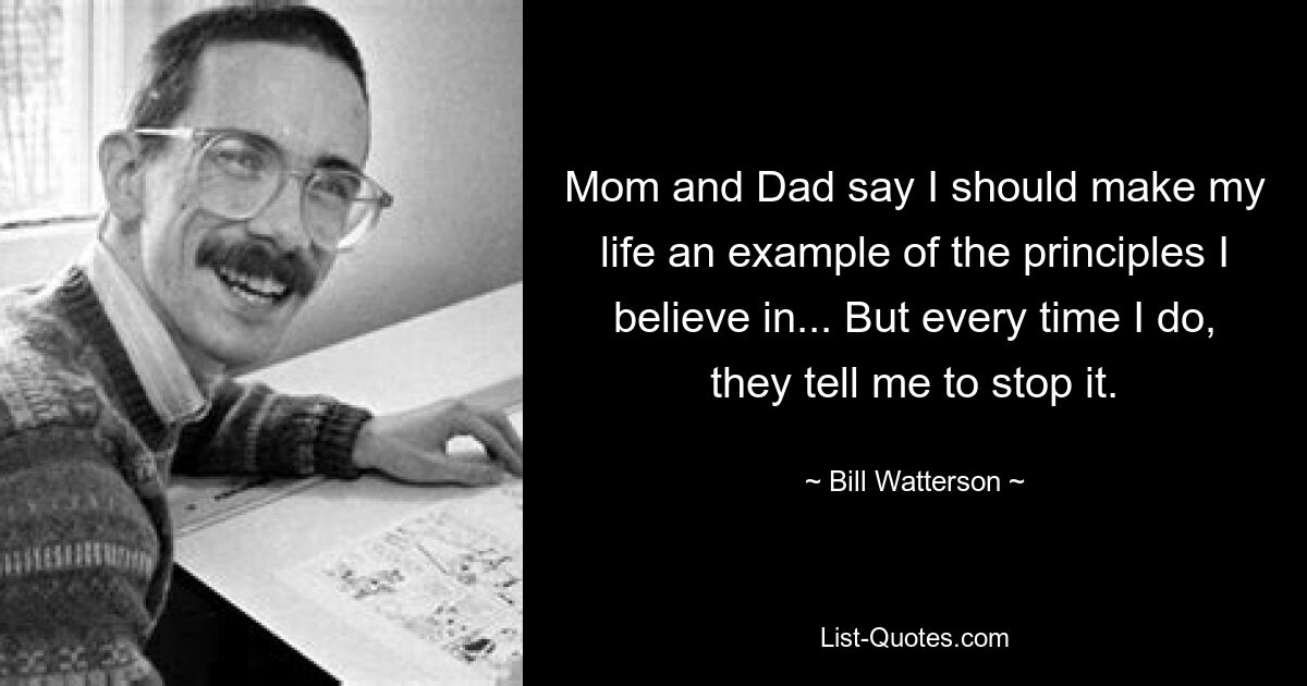 Mom and Dad say I should make my life an example of the principles I believe in... But every time I do, they tell me to stop it. — © Bill Watterson