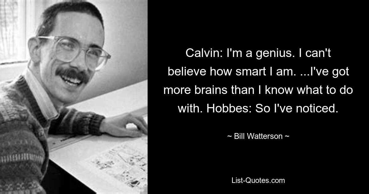 Calvin: I'm a genius. I can't believe how smart I am. ...I've got more brains than I know what to do with. Hobbes: So I've noticed. — © Bill Watterson