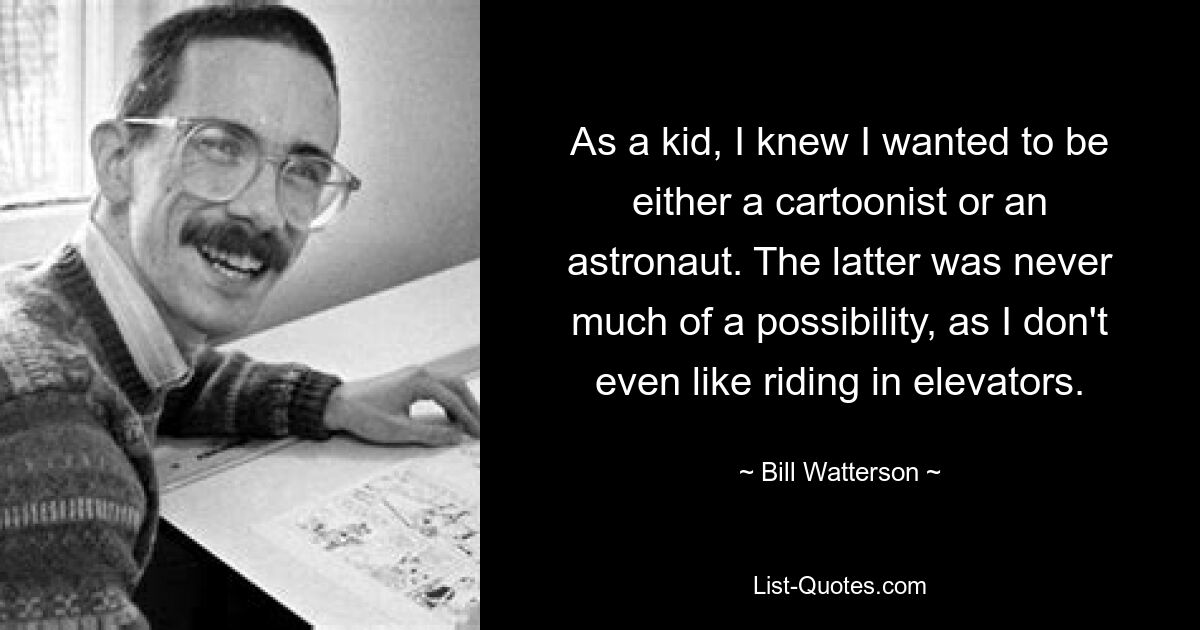 Als Kind wusste ich, dass ich entweder Karikaturist oder Astronaut werden wollte. Letzteres war nie eine große Möglichkeit, da ich nicht einmal gerne in Aufzügen fahre. — © Bill Watterson 