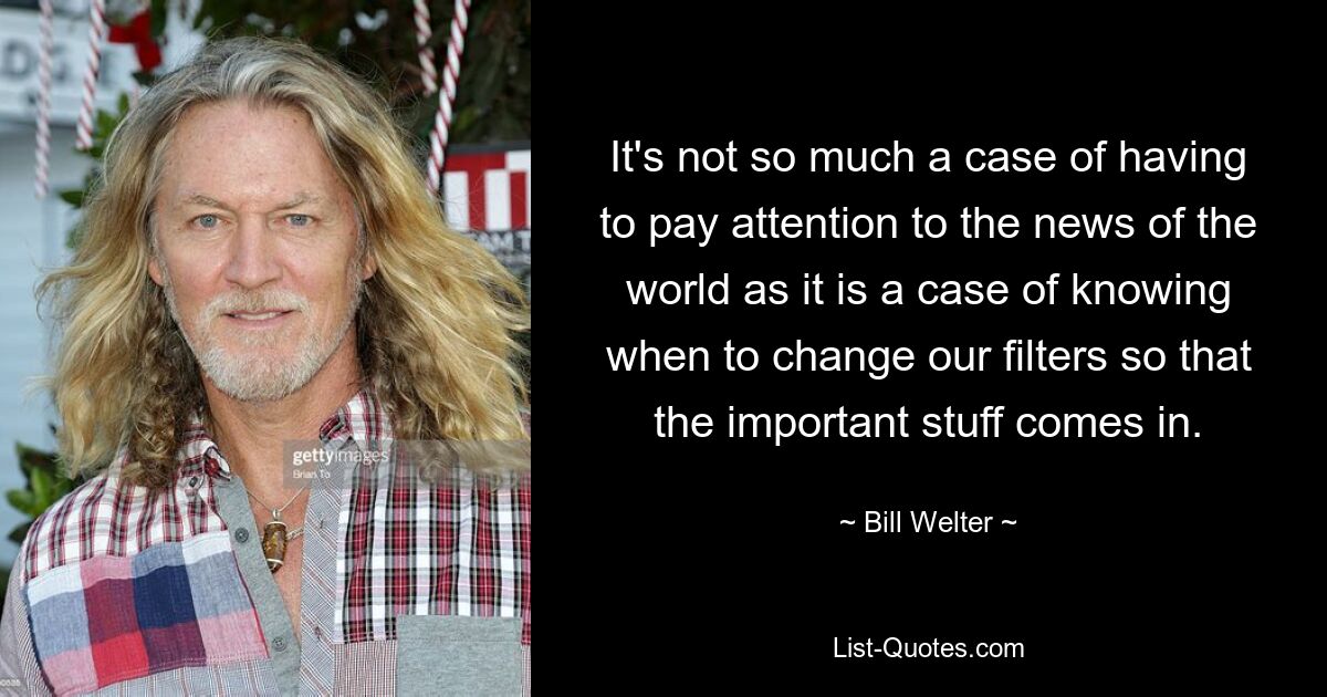 It's not so much a case of having to pay attention to the news of the world as it is a case of knowing when to change our filters so that the important stuff comes in. — © Bill Welter