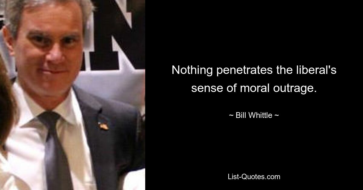 Nothing penetrates the liberal's sense of moral outrage. — © Bill Whittle