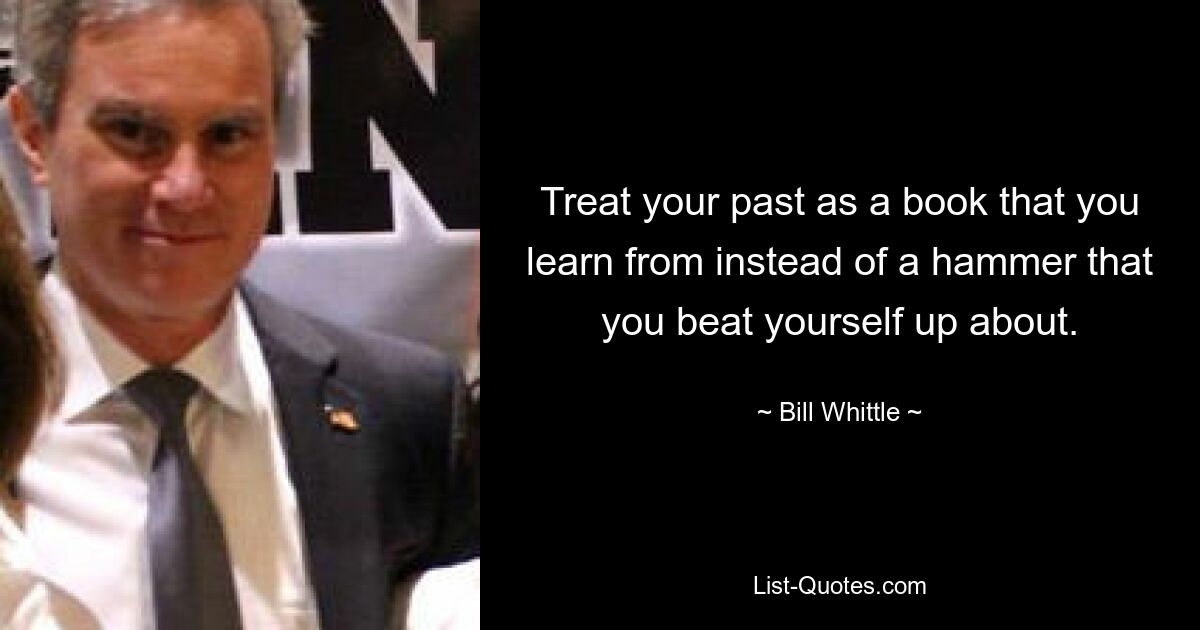 Treat your past as a book that you learn from instead of a hammer that you beat yourself up about. — © Bill Whittle