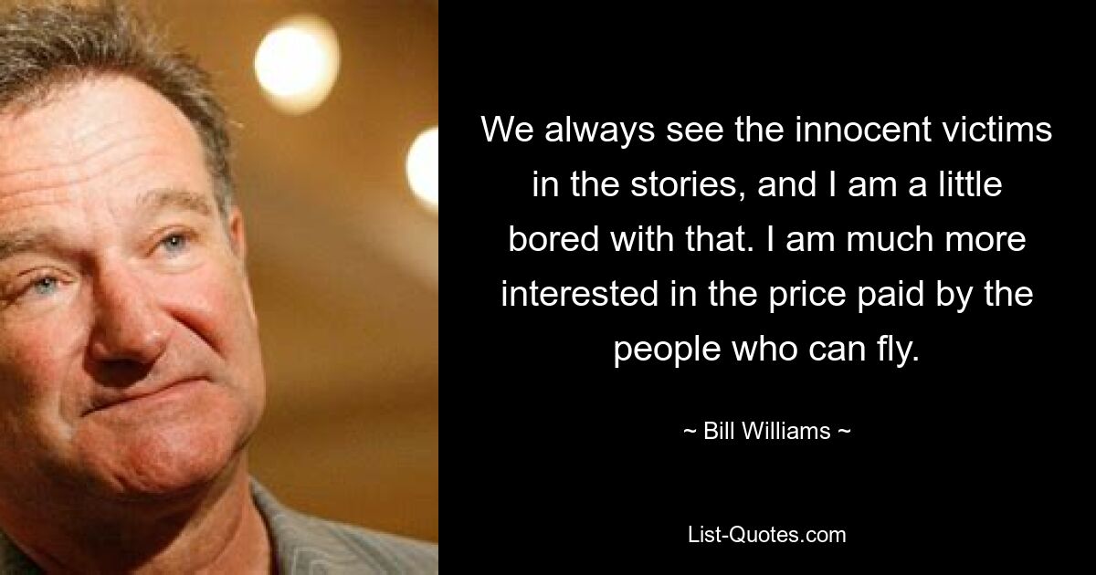 We always see the innocent victims in the stories, and I am a little bored with that. I am much more interested in the price paid by the people who can fly. — © Bill Williams