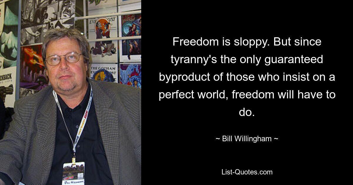 Freedom is sloppy. But since tyranny's the only guaranteed byproduct of those who insist on a perfect world, freedom will have to do. — © Bill Willingham