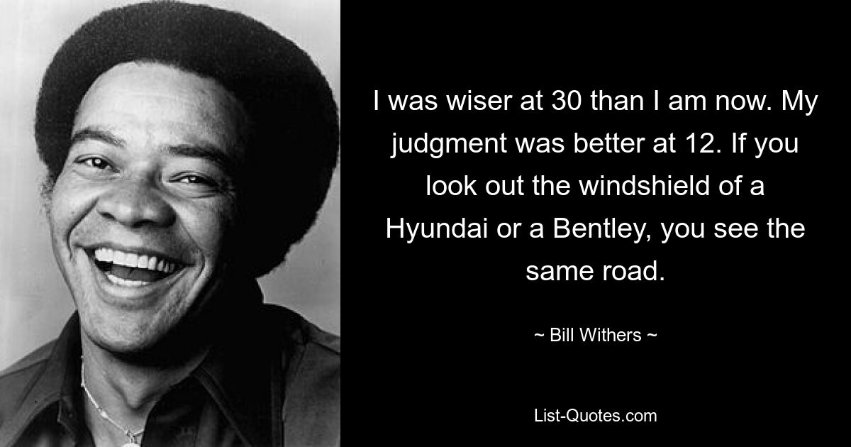 I was wiser at 30 than I am now. My judgment was better at 12. If you look out the windshield of a Hyundai or a Bentley, you see the same road. — © Bill Withers