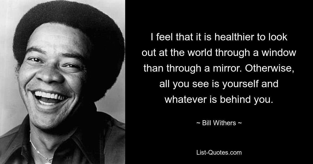 I feel that it is healthier to look out at the world through a window than through a mirror. Otherwise, all you see is yourself and whatever is behind you. — © Bill Withers