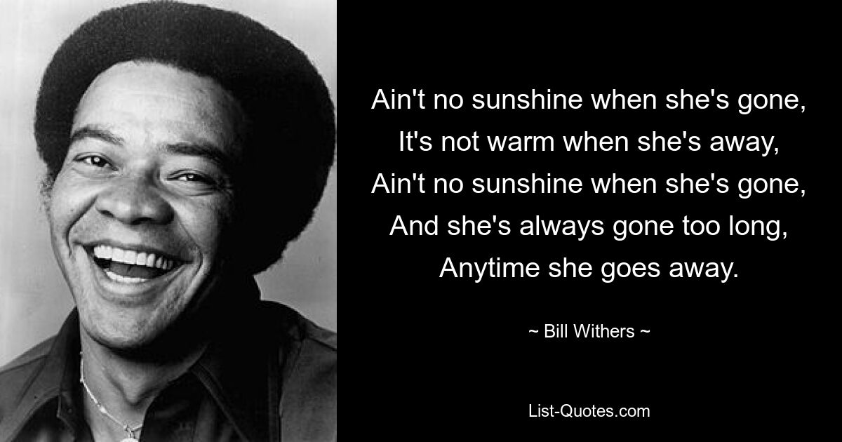 Ain't no sunshine when she's gone, It's not warm when she's away, Ain't no sunshine when she's gone, And she's always gone too long, Anytime she goes away. — © Bill Withers