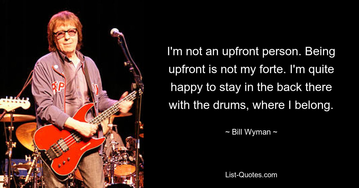 I'm not an upfront person. Being upfront is not my forte. I'm quite happy to stay in the back there with the drums, where I belong. — © Bill Wyman