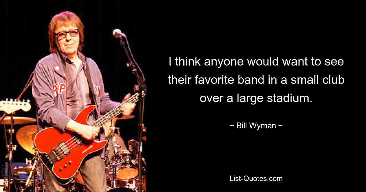 I think anyone would want to see their favorite band in a small club over a large stadium. — © Bill Wyman