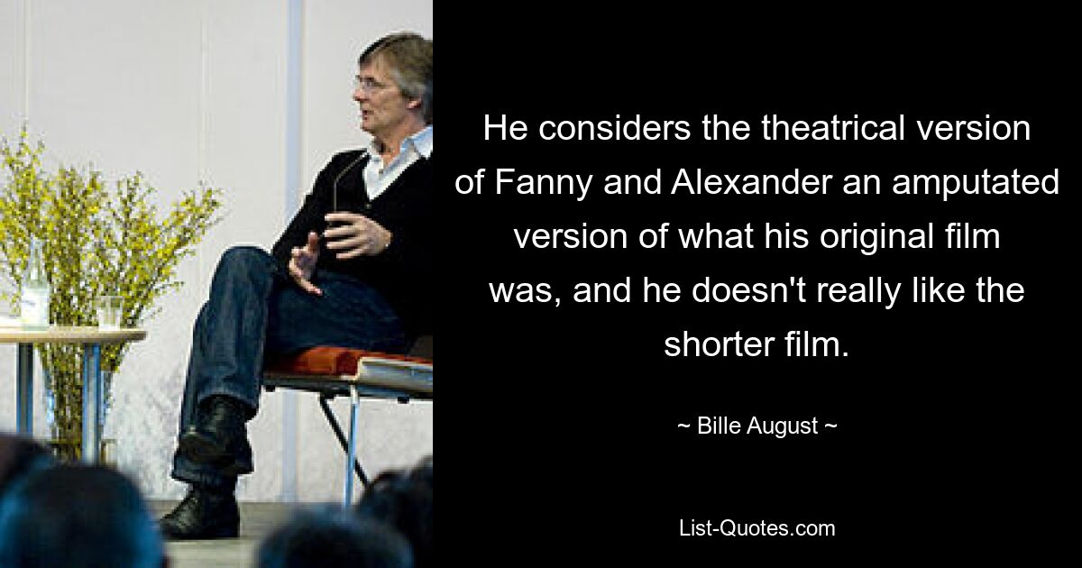 He considers the theatrical version of Fanny and Alexander an amputated version of what his original film was, and he doesn't really like the shorter film. — © Bille August