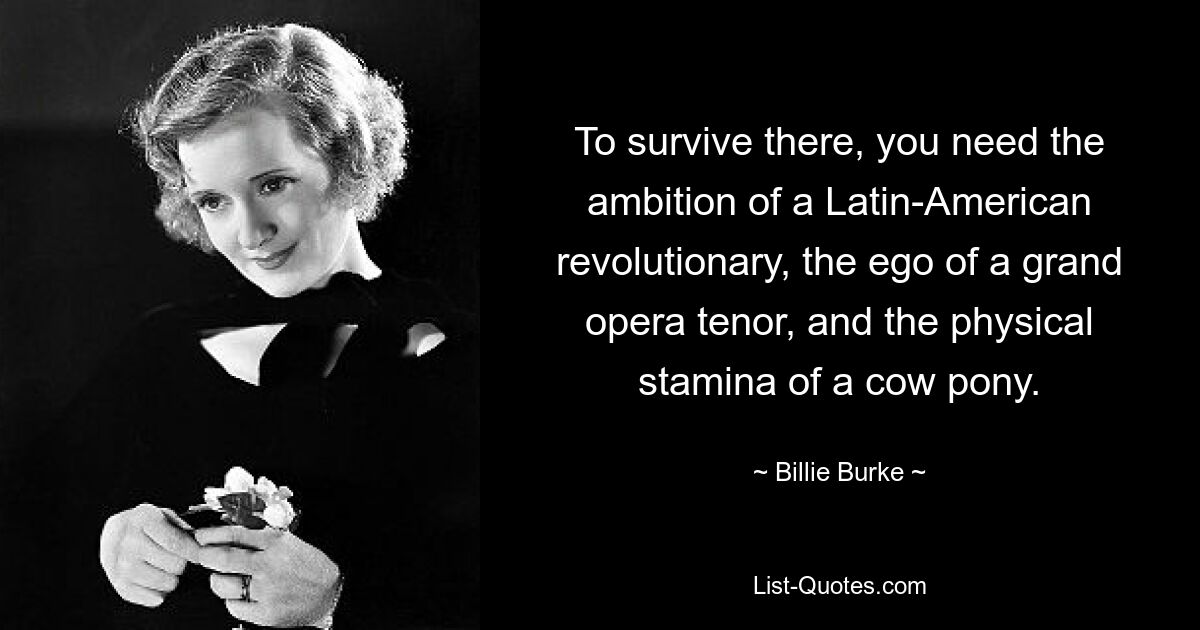 To survive there, you need the ambition of a Latin-American revolutionary, the ego of a grand opera tenor, and the physical stamina of a cow pony. — © Billie Burke