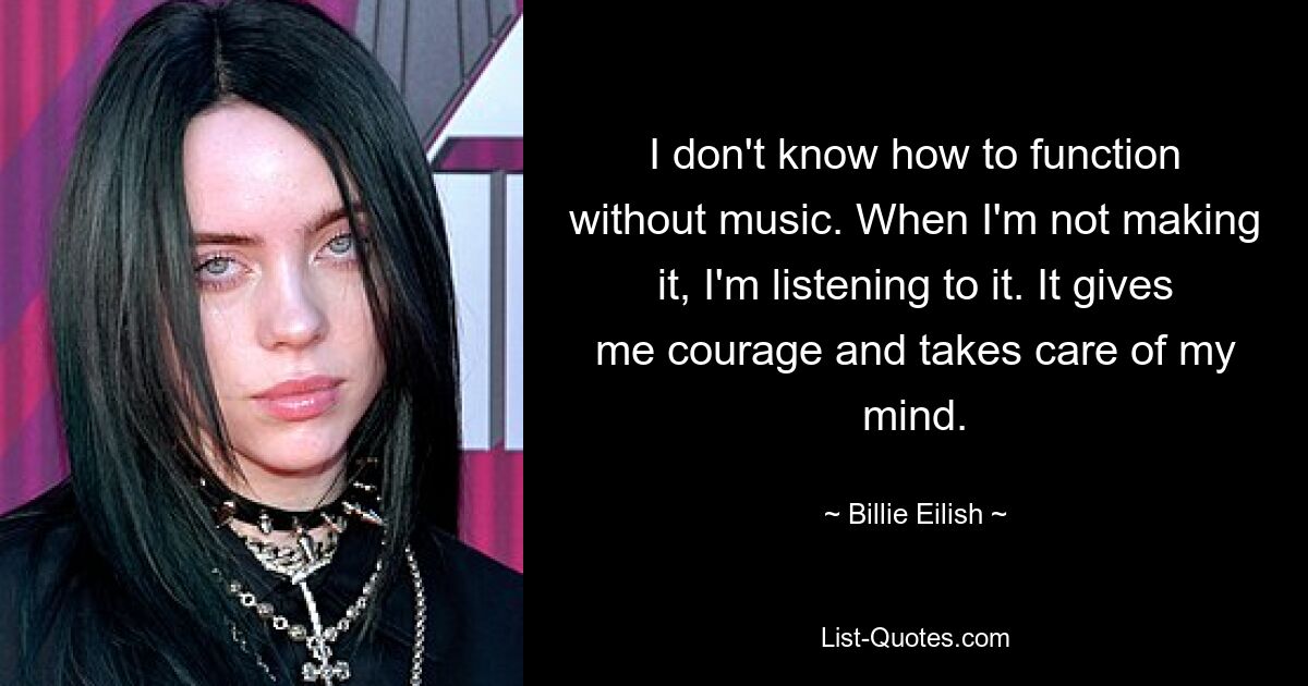 I don't know how to function without music. When I'm not making it, I'm listening to it. It gives me courage and takes care of my mind. — © Billie Eilish