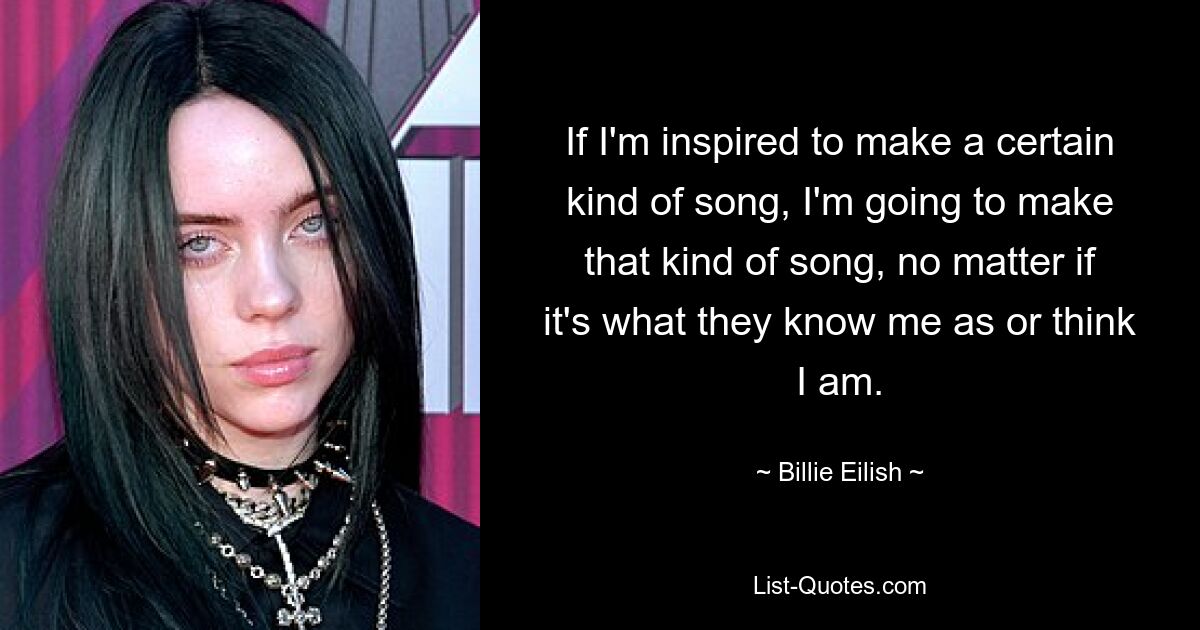 If I'm inspired to make a certain kind of song, I'm going to make that kind of song, no matter if it's what they know me as or think I am. — © Billie Eilish