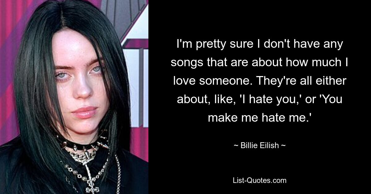 I'm pretty sure I don't have any songs that are about how much I love someone. They're all either about, like, 'I hate you,' or 'You make me hate me.' — © Billie Eilish