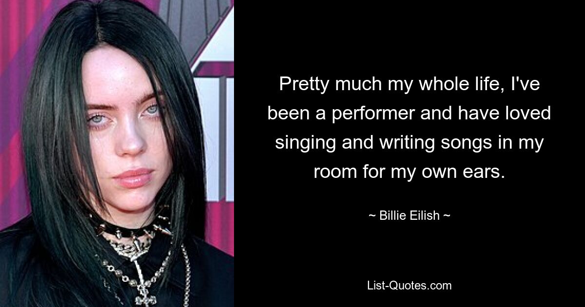 Pretty much my whole life, I've been a performer and have loved singing and writing songs in my room for my own ears. — © Billie Eilish