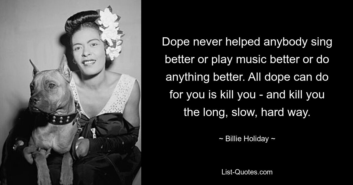 Dope never helped anybody sing better or play music better or do anything better. All dope can do for you is kill you - and kill you the long, slow, hard way. — © Billie Holiday