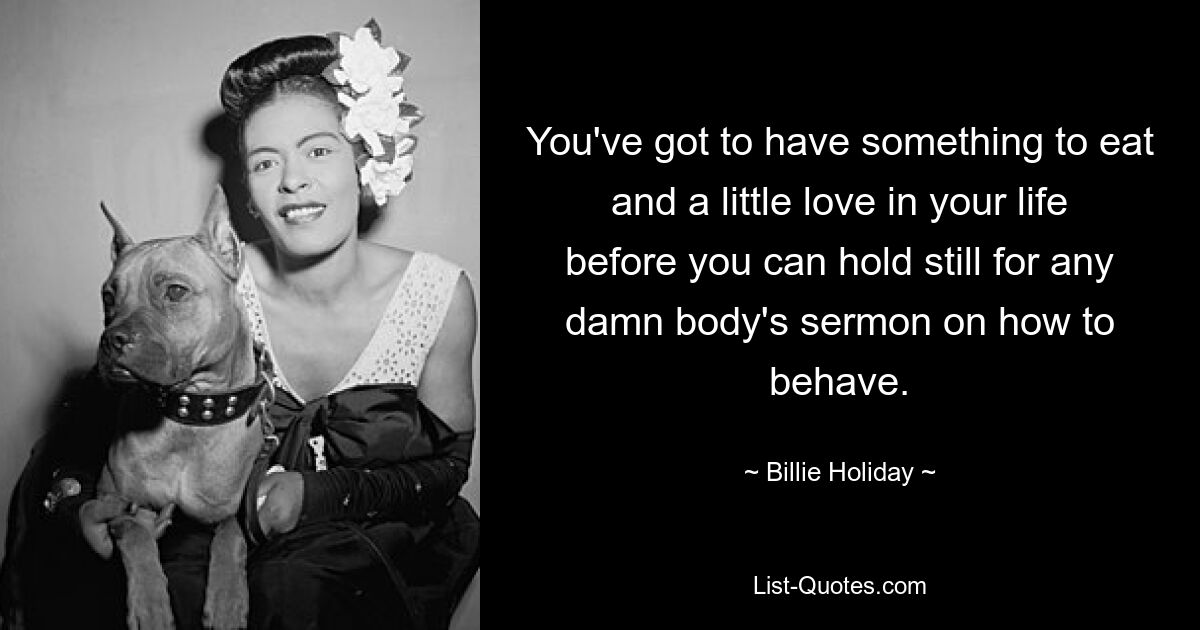 You've got to have something to eat and a little love in your life before you can hold still for any damn body's sermon on how to behave. — © Billie Holiday