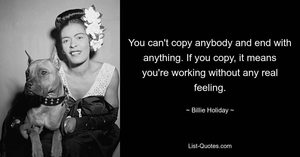 You can't copy anybody and end with anything. If you copy, it means you're working without any real feeling. — © Billie Holiday