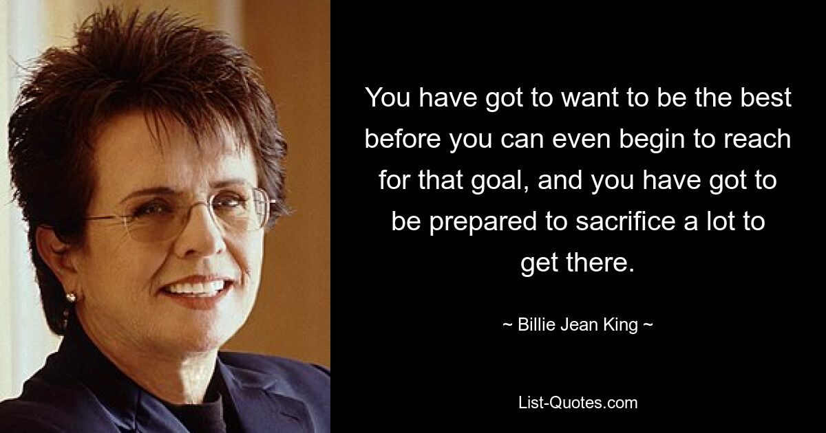 You have got to want to be the best before you can even begin to reach for that goal, and you have got to be prepared to sacrifice a lot to get there. — © Billie Jean King